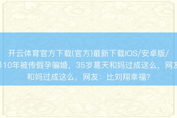 开云体育官方下载(官方)最新下载IOS/安卓版/手机版APP 离异10年被传假孕骗婚，35岁葛天和妈过成这么，网友：比刘翔幸福？