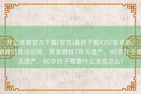 开云体育官方下载(官方)最新下载IOS/安卓版/手机版APP 28岁巅峰归隐当后妈，男友牺牲7年无遗产，60岁叶子楣靠什么活成这么？