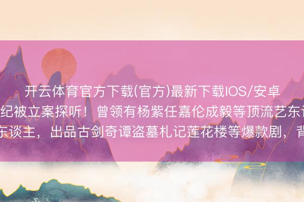 开云体育官方下载(官方)最新下载IOS/安卓版/手机版APP 欢瑞世纪被立案探听！曾领有杨紫任嘉伦成毅等顶流艺东谈主，出品古剑奇谭盗墓札记莲花楼等爆款剧，背后真相让东谈主细想极恐