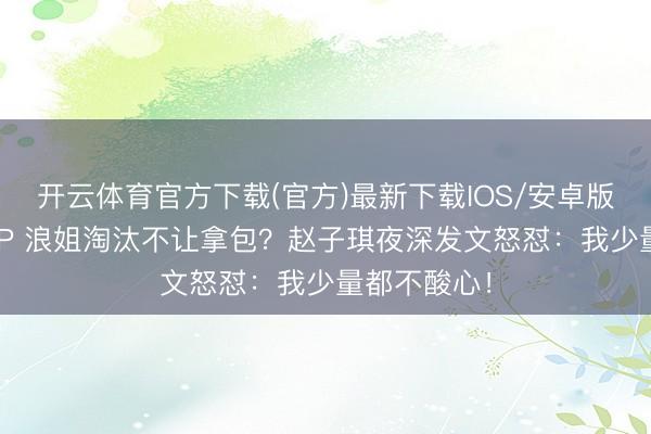 开云体育官方下载(官方)最新下载IOS/安卓版/手机版APP 浪姐淘汰不让拿包？赵子琪夜深发文怒怼：我少量都不酸心！