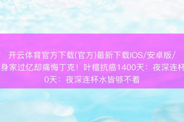 开云体育官方下载(官方)最新下载IOS/安卓版/手机版APP 身家过亿却痛悔丁克！叶檀抗癌1400天：夜深连杯水皆够不着