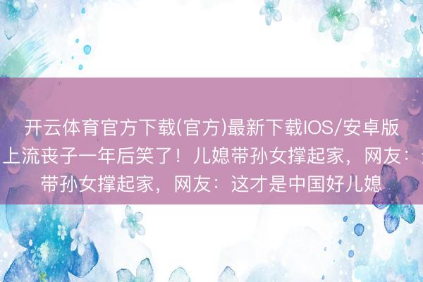 开云体育官方下载(官方)最新下载IOS/安卓版/手机版APP 84岁上流丧子一年后笑了！儿媳带孙女撑起家，网友：这才是中国好儿媳