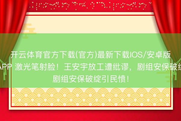 开云体育官方下载(官方)最新下载IOS/安卓版/手机版APP 激光笔射脸！王安宇放工遭纰谬，剧组安保破绽引民愤！