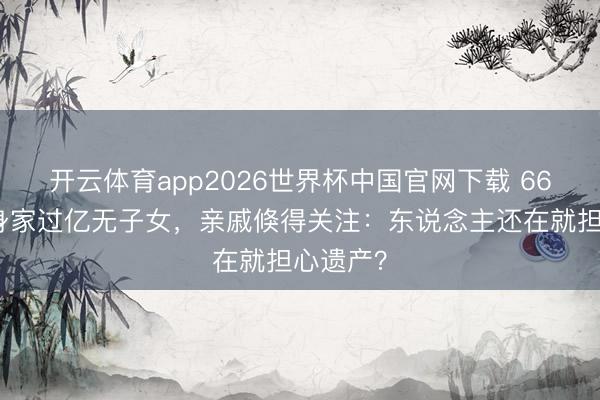 开云体育app2026世界杯中国官网下载 66岁费翔身家过亿无子女，亲戚倏得关注：东说念主还在就担心遗产？