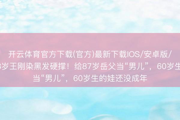 开云体育官方下载(官方)最新下载IOS/安卓版/手机版APP 78岁王刚染黑发硬撑！给87岁岳父当“男儿”，60岁生的娃还没成年