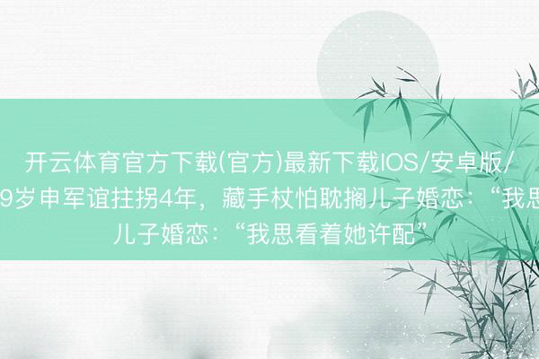开云体育官方下载(官方)最新下载IOS/安卓版/手机版APP 69岁申军谊拄拐4年，藏手杖怕耽搁儿子婚恋：“我思看着她许配”