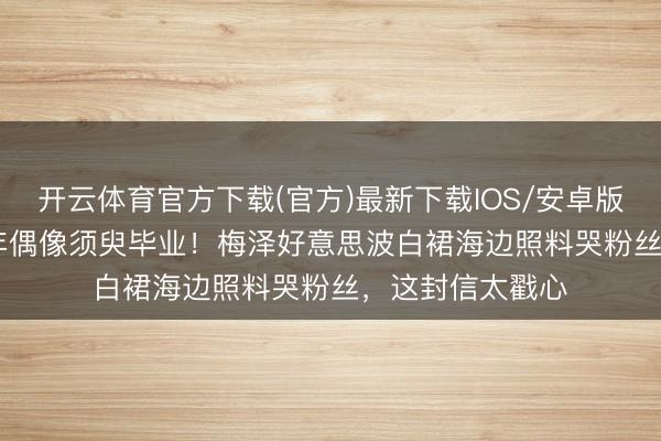 开云体育官方下载(官方)最新下载IOS/安卓版/手机版APP 9年偶像须臾毕业！梅泽好意思波白裙海边照料哭粉丝，这封信太戳心