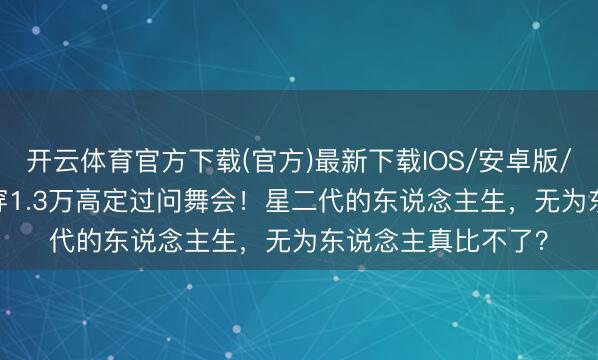 开云体育官方下载(官方)最新下载IOS/安卓版/手机版APP 17岁穿1.3万高定过问舞会！星二代的东说念主生，无为东说念主真比不了？