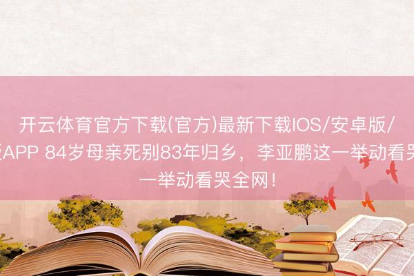开云体育官方下载(官方)最新下载IOS/安卓版/手机版APP 84岁母亲死别83年归乡，李亚鹏这一举动看哭全网！