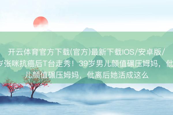 开云体育官方下载(官方)最新下载IOS/安卓版/手机版APP 56岁张咪抗癌后T台走秀！39岁男儿颜值碾压姆妈，仳离后她活成这么