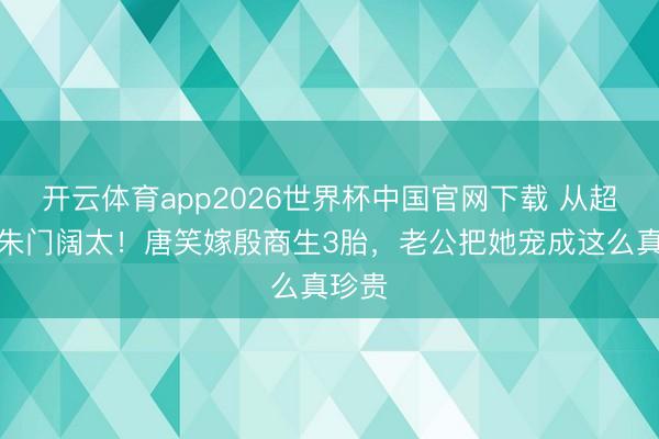 开云体育app2026世界杯中国官网下载 从超女到朱门阔太！唐笑嫁殷商生3胎，老公把她宠成这么真珍贵