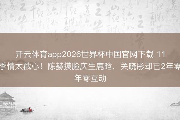 开云体育app2026世界杯中国官网下载 11年昆季情太戳心！陈赫摸脸庆生鹿晗，关晓彤却已2年零互动