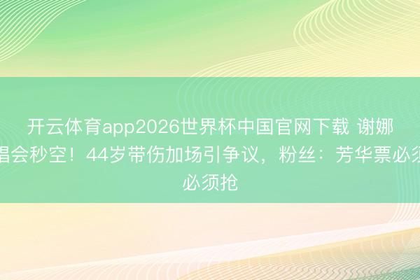 开云体育app2026世界杯中国官网下载 谢娜演唱会秒空！44岁带伤加场引争议，粉丝：芳华票必须抢