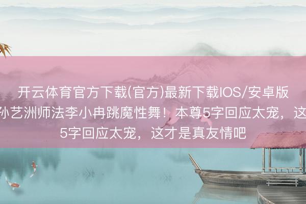开云体育官方下载(官方)最新下载IOS/安卓版/手机版APP 孙艺洲师法李小冉跳魔性舞！本尊5字回应太宠，这才是真友情吧