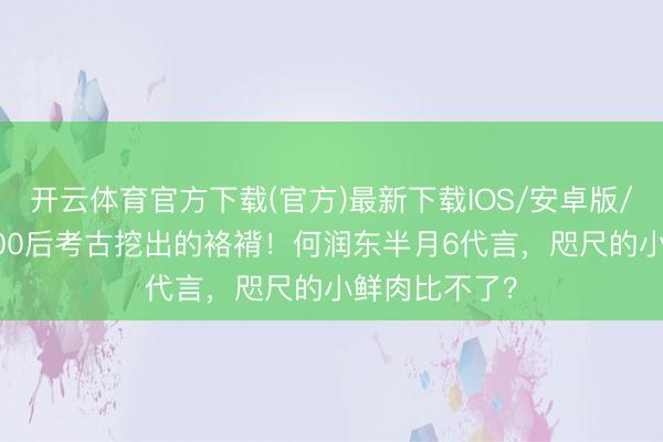 开云体育官方下载(官方)最新下载IOS/安卓版/手机版APP 00后考古挖出的袼褙！何润东半月6代言，咫尺的小鲜肉比不了？