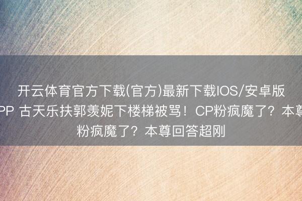 开云体育官方下载(官方)最新下载IOS/安卓版/手机版APP 古天乐扶郭羡妮下楼梯被骂！CP粉疯魔了？本尊回答超刚