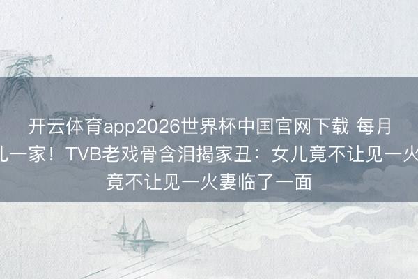 开云体育app2026世界杯中国官网下载 每月5万养大女儿一家！TVB老戏骨含泪揭家丑：女儿竟不让见一火妻临了一面