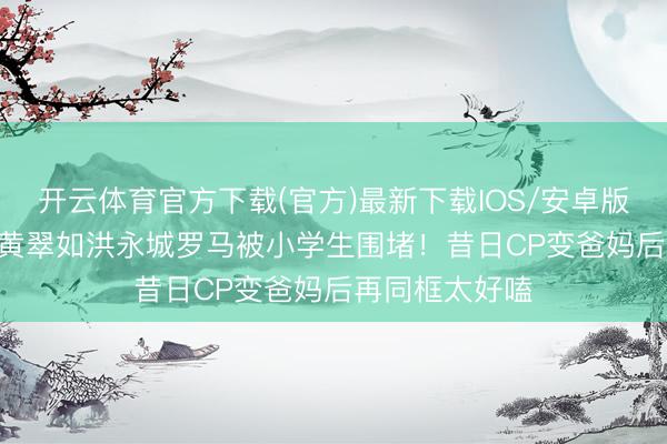开云体育官方下载(官方)最新下载IOS/安卓版/手机版APP 黄翠如洪永城罗马被小学生围堵！昔日CP变爸妈后再同框太好嗑