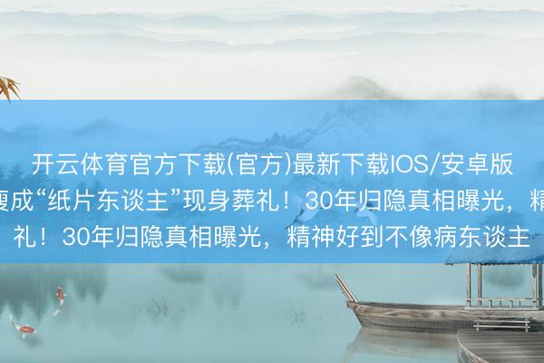 开云体育官方下载(官方)最新下载IOS/安卓版/手机版APP 麦子云瘦成“纸片东谈主”现身葬礼！30年归隐真相曝光，精神好到不像病东谈主