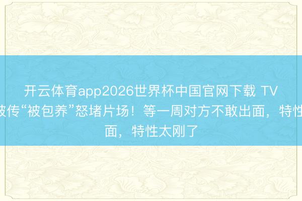 开云体育app2026世界杯中国官网下载 TVB小花被传“被包养”怒堵片场！等一周对方不敢出面，特性太刚了