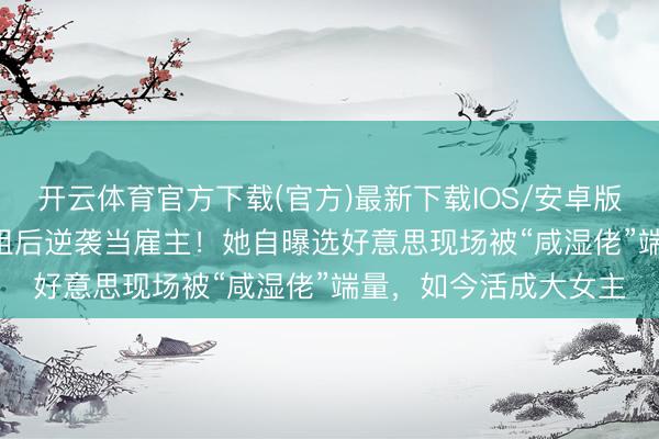 开云体育官方下载(官方)最新下载IOS/安卓版/手机版APP 退选港姐后逆袭当雇主！她自曝选好意思现场被“咸湿佬”端量，如今活成大女主
