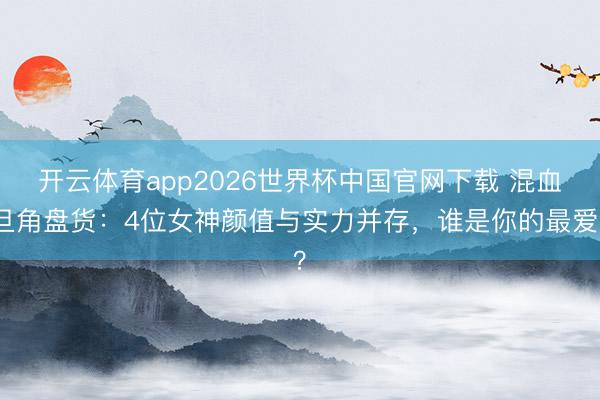 开云体育app2026世界杯中国官网下载 混血旦角盘货：4位女神颜值与实力并存，谁是你的最爱？