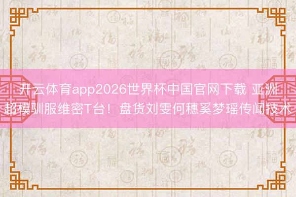 开云体育app2026世界杯中国官网下载 亚洲超模驯服维密T台！盘货刘雯何穗奚梦瑶传闻技术