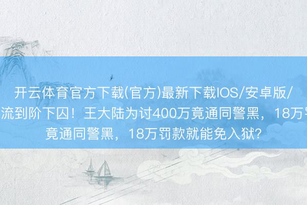 开云体育官方下载(官方)最新下载IOS/安卓版/手机版APP 从顶流到阶下囚！王大陆为讨400万竟通同警黑，18万罚款就能免入狱？