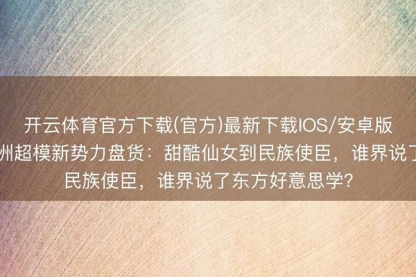 开云体育官方下载(官方)最新下载IOS/安卓版/手机版APP 亚洲超模新势力盘货：甜酷仙女到民族使臣，谁界说了东方好意思学？