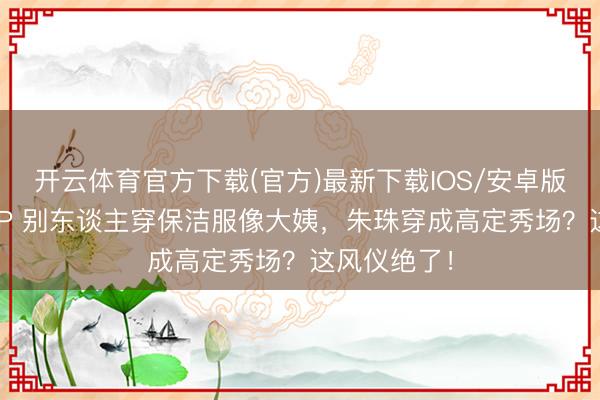开云体育官方下载(官方)最新下载IOS/安卓版/手机版APP 别东谈主穿保洁服像大姨，朱珠穿成高定秀场？这风仪绝了！