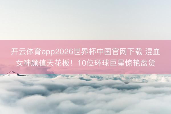 开云体育app2026世界杯中国官网下载 混血女神颜值天花板！10位环球巨星惊艳盘货