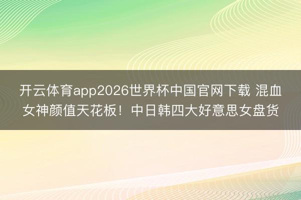 开云体育app2026世界杯中国官网下载 混血女神颜值天花板！中日韩四大好意思女盘货