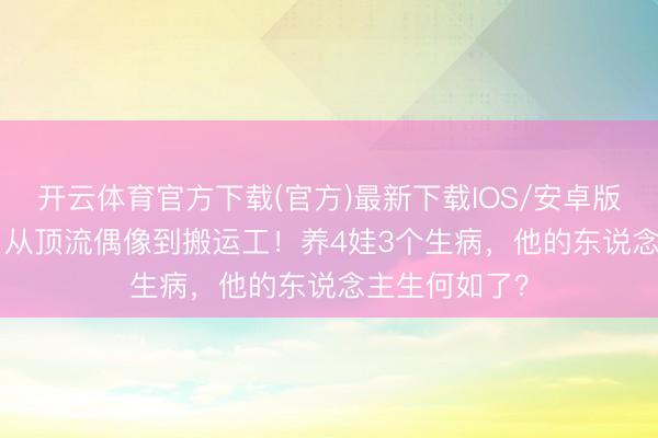 开云体育官方下载(官方)最新下载IOS/安卓版/手机版APP 从顶流偶像到搬运工！养4娃3个生病，他的东说念主生何如了？