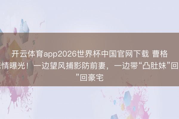 开云体育app2026世界杯中国官网下载 曹格新恋情曝光！一边望风捕影防前妻，一边带“凸肚妹”回豪宅