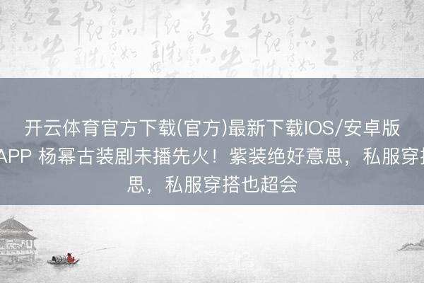 开云体育官方下载(官方)最新下载IOS/安卓版/手机版APP 杨幂古装剧未播先火！紫装绝好意思，私服穿搭也超会