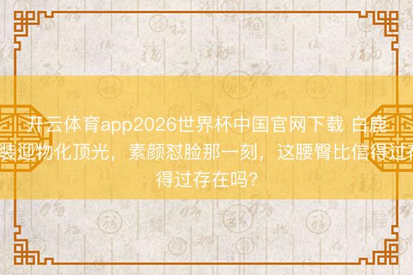 开云体育app2026世界杯中国官网下载 白鹿穿露背装迎物化顶光，素颜怼脸那一刻，这腰臀比信得过存在吗？