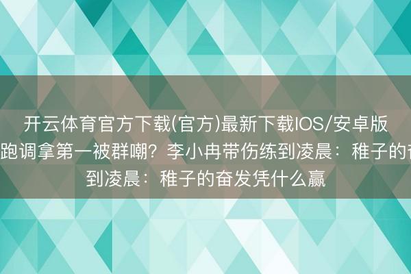开云体育官方下载(官方)最新下载IOS/安卓版/手机版APP 跑调拿第一被群嘲？李小冉带伤练到凌晨：稚子的奋发凭什么赢
