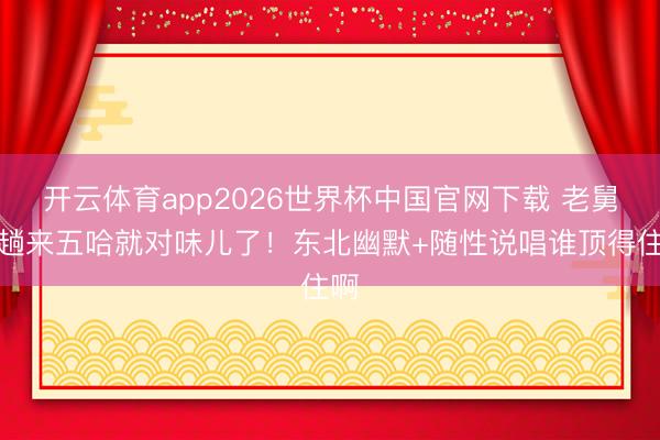 开云体育app2026世界杯中国官网下载 老舅一趟来五哈就对味儿了！东北幽默+随性说唱谁顶得住啊