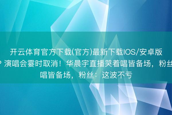 开云体育官方下载(官方)最新下载IOS/安卓版/手机版APP 演唱会霎时取消！华晨宇直播哭着唱皆备场，粉丝：这波不亏