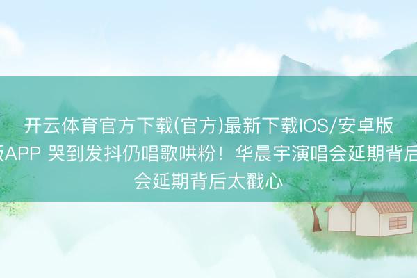 开云体育官方下载(官方)最新下载IOS/安卓版/手机版APP 哭到发抖仍唱歌哄粉！华晨宇演唱会延期背后太戳心
