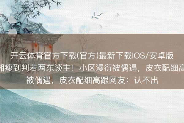 开云体育官方下载(官方)最新下载IOS/安卓版/手机版APP 李湘瘦到判若两东谈主！小区漫衍被偶遇，皮衣配细高跟网友：认不出