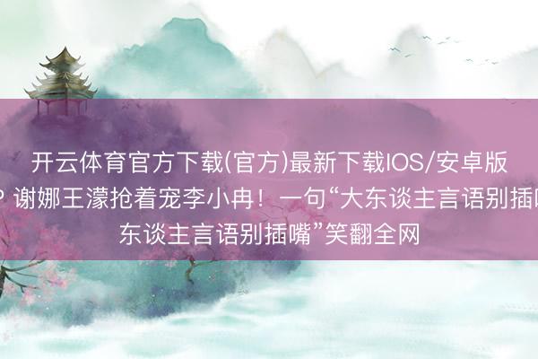 开云体育官方下载(官方)最新下载IOS/安卓版/手机版APP 谢娜王濛抢着宠李小冉！一句“大东谈主言语别插嘴”笑翻全网