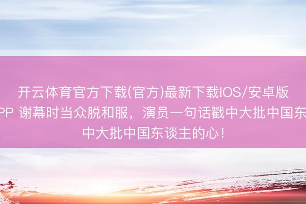 开云体育官方下载(官方)最新下载IOS/安卓版/手机版APP 谢幕时当众脱和服，演员一句话戳中大批中国东谈主的心！