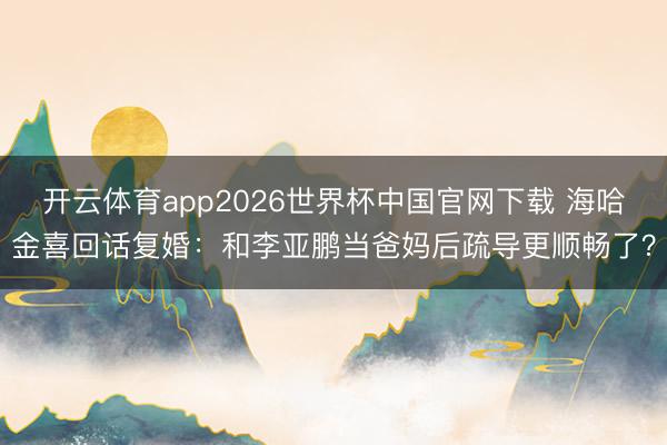开云体育app2026世界杯中国官网下载 海哈金喜回话复婚：和李亚鹏当爸妈后疏导更顺畅了？