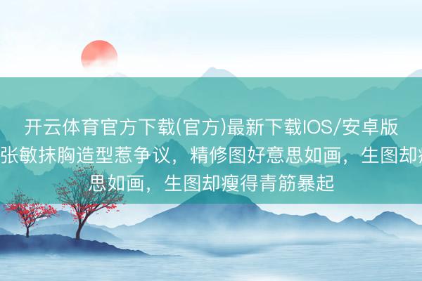 开云体育官方下载(官方)最新下载IOS/安卓版/手机版APP 张敏抹胸造型惹争议，精修图好意思如画，生图却瘦得青筋暴起