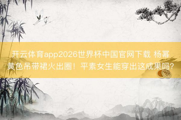 开云体育app2026世界杯中国官网下载 杨幂黄色吊带裙火出圈！平素女生能穿出这成果吗？