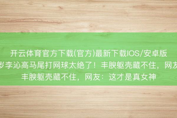 开云体育官方下载(官方)最新下载IOS/安卓版/手机版APP 33岁李沁高马尾打网球太绝了！丰腴躯壳藏不住，网友：这才是真女神