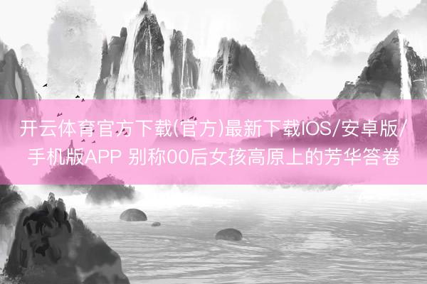 开云体育官方下载(官方)最新下载IOS/安卓版/手机版APP 别称00后女孩高原上的芳华答卷