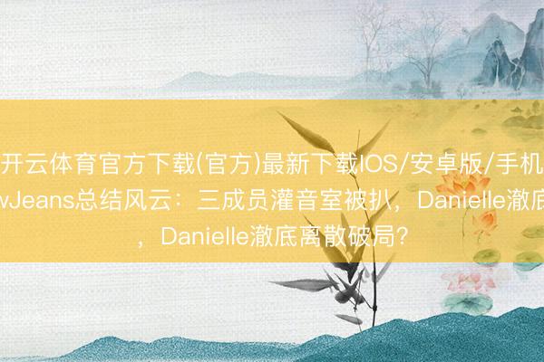 开云体育官方下载(官方)最新下载IOS/安卓版/手机版APP NewJeans总结风云:三成员灌音室被扒,Danielle澈底离散破局?