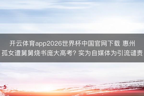 开云体育app2026世界杯中国官网下载 惠州孤女遭舅舅烧书庞大高考? 实为自媒体为引流谴责